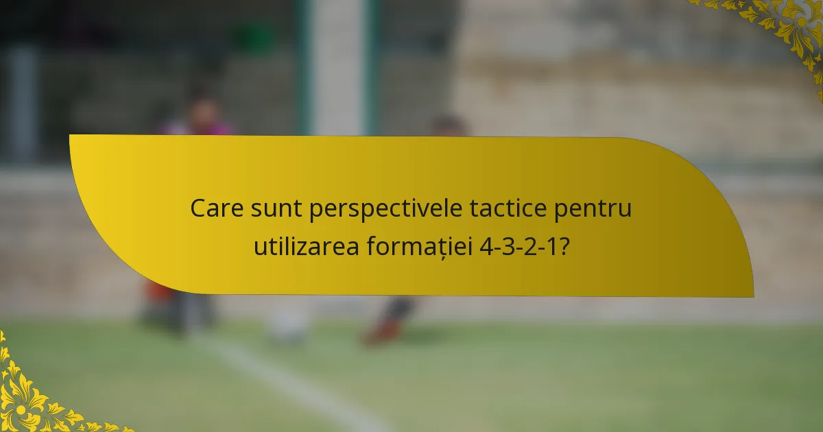 Care sunt perspectivele tactice pentru utilizarea formației 4-3-2-1?